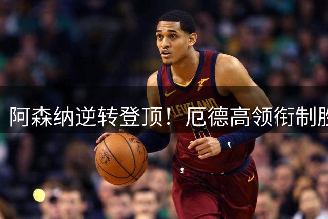 阿森纳逆转登顶！厄德高领衔制胜枪手