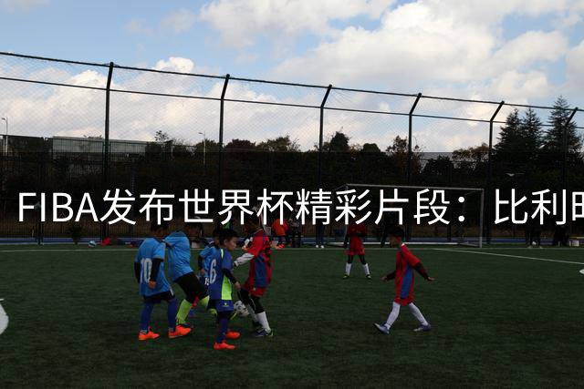 FIBA发布世界杯精彩片段：比利时下半场发力力克土耳其